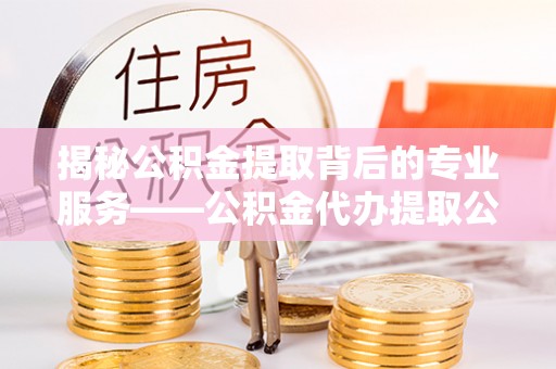 银海揭秘公积金提取背后的专业服务——公积金代办提取公司的角色与价值