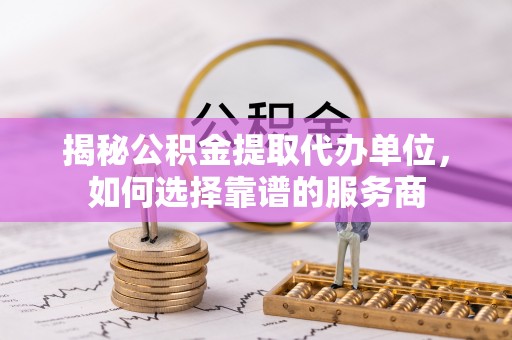 银海揭秘公积金提取代办单位，如何选择靠谱的服务商